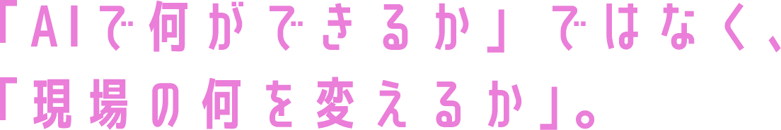 「AIで何ができるか」ではなく、「現場の何を変えるか」。