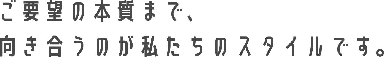 ご要望の本質まで、向き合うのが私たちのスタイルです。