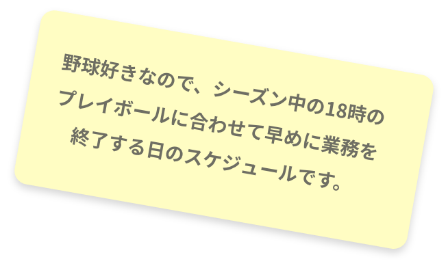 野球好きなので、シーズン中の18時のプレイボールに合わせて早めに業務を終了する日のスケジュールです。